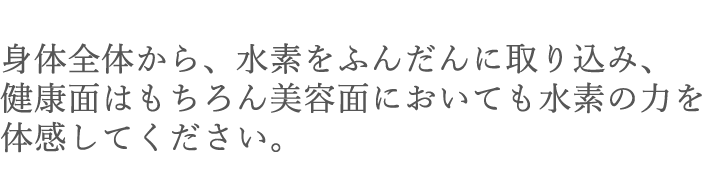 身体全体から、素をふんだんに取り込み、健康面はもちろん美容面においても水素の力を体感してください。